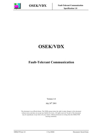 OSEK/VDX Fault-Tolerant Communication
Specification 1.0
OSEK FTCom 1.0 © by OSEK Document: ftcom10.doc
OSEK/VDX
Fault-Tolerant Communication
Version 1.0
July 24th
2001
This document is an official release. The OSEK group retains the right to make changes to this document
without notice and does not accept any liability for errors. All rights reserved. No part of this document
may be reproduced, in any form or by any means, without permission in writing from the OSEK/VDX
steering committee.
 