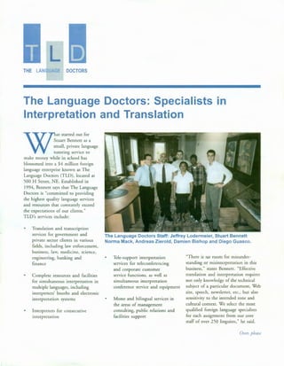 L
THE LAN GE DOCTORS
The Language Doctors: Specialists in
Interpretation and Translation
W
at started out for
tuart Bennett as a
mall: privat~ language
utonng serv1ce to
make money while in school has
blossomed into a $4 million foreign
language enterprise known as The
Language Doctors (TLD), located at
500 H Street, NE. Established in
1994, Bennett says that The Language
Doctors is "committed to providing
the highest quality language services
and resources that constantly exceed
the expectations of our clients."
TLD's services include:
•
Translation and transcription
services for government and
private sector clients in various
fields, including law enforcement,
business, law, medicine, science,
engineering, banking and
finance
Complete resources and facilities
for simultaneous interpretation in
multiple languages, including
interpreters' booths and electronic
interpretation systems
Interpreters for consecutive
interpretation
The Language Doctors Staff: Jeffrey Lodermeier, Stuart Bennett
Norma Mack, Andreas Zierold, Damien Bishop and Diego Guasco.
•
•
Tele-support interpretation
services for teleconferencing
and corporate customer
service functions, as well as
simultaneous interpretation
conference service and equipment
Mono and bilingual services in
the areas of management
consulting, public relations and
facilities support
"There is no room for misunder-
standing or misinterpretation in this
business," states Bennett. "Effective
translation and interpretation requires
not only knowledge of the technical
subject of a particular document, Web
site, speech, newsletter, etc., but also
sensitivity to the intended tone and
cultural context. We select the most
qualified foreign language specialists
for each assignment from our core
staff of over 250 linguists," he said.
Over, please
 