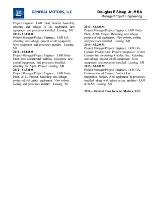 GENERAL MOTORS, LLC Douglas E Sleep,Jr, MBA
Manager/Project Engineering
Project Engineer, LGR (GA) General Assembly,
retooling and salvage of old equipment, new
equipment and processes installed. Lansing, MI
2010 - $1.1MM
Project Manager/Project Engineer, LGR GA,
retooling and salvage project of old equipment.
New equipment and processes installed. Lansing,
MI
2011 - $2.1MM
Project Manager/Project Engineer, LGR Body
Plant, new commercial building expansion, new
capital equipment, and processes installed,
retooling for Alpha Project. Lansing, MI
2012 - $1.3MM
Project Manager/Project Engineer, LGR Body
Plant, A1LL Project. Retooling and salvage
project of old capital equipment. New robots,
tooling and processes installed. Lansing, MI
2013 - $1.0MM
Project Manager/Project Engineer, LGR Body
Plant, A1BL Project. Retooling and salvage
project of old equipment. New robots, tooling
and processes installed. Lansing, MI
2014 - $2.2MM
Project Manager/Project Engineer, LGR GA,
Camaro Product Line Project. Integration of new
Camaro line to existing Cadillac line. Retooling
and salvage project of old equipment. New
equipment and processes installed. Lansing, MI
2015 - $3.0MM
Project Manager/Project Engineer, LGR GA,
Continuation of Camaro Product Line
Integration Project. New equipment & processes
installed along with infrastructure updates- LAN
& WAN. Lansing, MI
2016 – Retired from General Motors, LLC
 