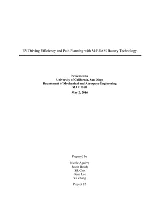  
 
 
 
 
 
 
 
EV Driving Efficiency and Path Planning with M­BEAM Battery Technology 
 
 
 
 
Presented to 
University of California, San Diego 
Department of Mechanical and Aerospace Engineering 
MAE 126B 
May 2, 2016 
 
 
 
 
 
 
 
Prepared by 
Nicole Aguirre 
Justin Bosch 
Sik Cho 
Gene Lee 
Yu Zhang 
Project E5 
 
 