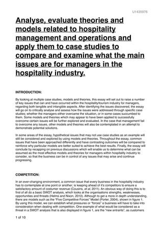 U1435976
Analyse, evaluate theories and
models related to hospitality
management and operations and
apply them to case studies to
compare and examine what the main
issues are for managers in the
hospitality industry.
INTRODUCTION:
By looking at multiple case studies, models and theories, this essay will set out to raise a number
of key issues that can and have occurred within the hospitality/tourism industry for managers,
regarding both tangible and intangible aspects. After identifying the issues discovered, the essay
will go on to critically analyse and assess how the issues were addressed through speciﬁc case
studies; whether the managers either overcame the situation, or in some cases succumbed to
them. Some models and theories which may appear to have been applied to successfully
overcome certain issues will be further explored and evaluated. In the case that management fail
to overcome any issues, other models and theories will also be contemplated in an attempt to
demonstrate potential solutions.
In some areas of the essay, hypothetical issues that may not use case studies as an example will
still be considered and explored by using models and theories. Throughout the essay, common
issues that have been approached differently and have contrasting outcomes will be compared to
reinforce why particular models are better suited to achieve the best results. Finally, the essay will
conclude by recapping on previous discussions which will enable us to determine what can be
assumed as the most effective models and theories for managers within hospitality industry to
consider, so that the business can be in control of any issues that may arise and continue
progressing.
COMPETITION:
In an ever-changing environment, a common issue that every business in the hospitality industry
has to contemplate at one point or another; is keeping ahead of it’s competitors to ensure a
satisfactory amount of costumer revenue (Cousins, et al, 2011). An obvious way of doing this is to
ﬁrst of all do a basic SWOT analysis, which looks at the organisations strengths, weaknesses,
opportunities and threats (Helms and Nixon, 2010). Although to get a more in depth understanding,
there are models such as the “Five Competitive Forces” Model (Porter, 2004), shown in ﬁgure 1.
By using this model, we can establish what pressures or “forces” a business will have to take into
consideration when dealing with competition. One example of what would be considered as a
threat in a SWOT analysis that is also displayed in ﬁgure 1, are the “new entrants”, as customers
of 101
 