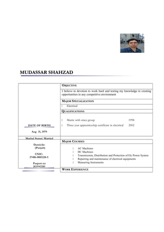 MUDASSAR SHAHZADMUDASSAR SHAHZAD
DATE OF BIRTH
Aug 31, 1979
Marital Status: Married
Domicile:
(Punjab)
CNIC:
37406-0881228-5
Pasport no
JG5142281
OOBJECTIVEBJECTIVE
I believe in devotion to work hard and testing my knowledge in creating
opportunities in any competitive environment
MMAJORAJOR SSPECIALIZATIONPECIALIZATION
 Electrical
QQUALIFICATIONSUALIFICATIONS
 Matric with since group 1998
 Three year apprenticeship certificate in electrical 2002
MMAJORAJOR CCOURSESOURSES
 AC Machines
 DC Machines
 Transmission, Distribution and Protection of Elc Power System
 Repairing and maintenance of electrical equipments
 Measuring Instruments
WWORKORK EEXPERIENCEXPERIENCE
 