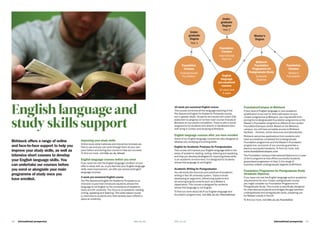 International prospectus  19bbk.ac.ukbbk.ac.uk18   International prospectus bbk.ac.uk
Birkbeck offers a range of online
and face-to-face support to help you
improve your study skills, as well as
intensive short courses to develop
your English language skills. You
can undertake our courses before
you enrol or alongside your main
programme of study once you
have enrolled.
Improving your study skills
Online study skills materials and interactive tutorials are
free to use and you can work through them at your own
pace before and during your course to help you succeed.
To find out more, visit bbk.ac.uk/ahead
English language courses before you enrol
If you have not met the English language condition of your
offer to study with us, or you feel that your English language
skills need improvement, we offer pre-sessional English
language courses:
4-week pre-sessional English course
Our Pre-Sessional English for Academic Purposes is an
intensive course that introduces students whose first
language is not English to the conventions of academic
study at a UK university. The focus is on academic reading,
writing, speaking and listening. This skills-based course
is restricted to students who have already been offered a
place at university.
English language and
study skills support
10-week pre-sessional English course
This course combines all the language teaching of the
Pre-Sessional English for Academic Purposes course,
but in greater depth. Students are issued with a joint CAS
statement to progress on to their main course of study at
Birkbeck on successful completion. There is also a social
programme for students who attend, to familiarise them
with living in London and studying at Birkbeck.
English language courses after you have enrolled
Some of our English language courses are also designed to
develop your studying and writing skills:
English for Academic Purposes for Postgraduates
This course will improve your English language skills in the
areas of academic reading, writing, listening and speaking,
and help you develop strategies for improving these skills
in an academic environment. It is designed for students
whose first language is not English.
Academic Writing for Postgraduates
You will study the structure and practices of academic
writing in the UK university system. Topics include
developing an argument, referencing systems and
structuring long documents such as a Master’s
dissertation. This course is designed for students
whose first language is not English.
To find out more about all of our English language and
foundation programmes, visit bbk.ac.uk/international
FoundationCampus at Birkbeck
If your level of English language or your academic
qualification is too low for direct admission to your
chosen programme at Birkbeck, you may benefit from
joining the Undergraduate Foundation programme or the
Master’s Foundation programme offered at the London
FoundationCampus centre. Based on the Birkbeck
campus, you will have complete access to Birkbeck
facilities – libraries, online resources and laboratories.
Birkbeck welcomes applications from students who
have successfully completed the Undergraduate
Foundation programme and the Master’s Foundation
programme, and some of our courses guarantee a
place to successful students. To find out more, visit
www.foundationcampus.com
The Foundation Campus International Diploma is a 1-year
(3 term) programme that offers successful students
guaranteed progression to Year 2 of a range of
business-related undergraduate degrees at Birkbeck.
Foundation Programme for Postgraduate Study
(Graduate Diploma)
If you have not met the English language and/or academic
requirements for your chosen postgraduate course,
you might consider our Foundation Programme for
Postgraduate Study. This course is specifically designed
for international students and bridges the gap between
undergraduate and postgraduate study, preparing you
for Master’s study in the UK.
To find out more, visit bbk.ac.uk/foundation
English
language
pre-sessional
courses
10 week and
4 week
Foundation
Campus
International
Diploma
Foundation
Campus
Undergraduate
Foundation
Under-
graduate
Degree
Year 1
Under-
graduate
Degree
Year 2
Master’s
Degree
Birkbeck
Foundation
Programme for
Postgraduate Study
Graduate
Diploma
Foundation
Campus
Master’s
Foundation
 