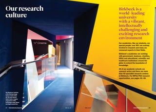International prospectus 2120   International prospectus bbk.ac.ukbbk.ac.uk
Our research
culture
The Birkbeck Institute
of the Moving Image
and our state-of-the-
art 70-seat cinema,
which hosts a regular
programme of film
screenings using 35mm
and digital projection.
Birkbeck is a
world-leading
university
with a vibrant,
intellectually
challenging and
exciting research
environment
Our academics, like our students, are
special people: over 90% are actively
involved in research and many are
renowned experts in their fields.
Birkbeck’s academics are working
with government, business, charities,
NGOs and educational, scientific and
healthcare institutions around the
globe to extend the boundaries of
knowledge.
All of our academic schools are
research active and there are more
than 40 specialist research centres
at Birkbeck. For MPhil/PhD research
opportunities, see pages 42–48.
 