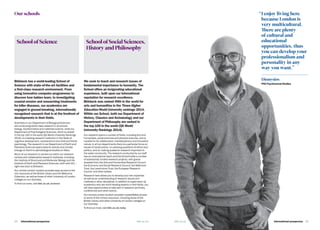 International prospectus  25bbk.ac.ukbbk.ac.uk24   International prospectus
Our schools
Birkbeck has a world-leading School of
Science with state-of-the-art facilities and
a first-class research environment. From
using innovative computer programmes to
discover how babies learn, to investigating
coastal erosion and researching treatments
for killer diseases, our academics are
engaged in ground-breaking, internationally
recognised research that is at the forefront of
developments in their fields.
Scientists in our Department of Biological Sciences
are conducting world-class research in structural
biology, bioinformatics and materials science, while our
Department of Psychological Sciences, which is ranked
in the top 150 in the world (QS World University Rankings
2014), is a leading research institution in the fields of
cognitive development, neuroscience and child and family
psychology. The research in our Department of Earth and
Planetary Sciences spans seismic activity and climate
change on Earth to astrobiological studies on Mars.
Much of our research is carried out within our research
centres and collaborative research institutes, including
the Institute of Structural and Molecular Biology and the
Institute of Earth and Planetary Sciences, both with UCL –
right next door to Birkbeck.
Our central London location provides easy access to the
rich resources of the British Library and the Wellcome
Collection, as well as those of other University of London
colleges on our doorstep.
To find out more, visit bbk.ac.uk/science
School of Science
We seek to teach and research issues of
fundamental importance to humanity. The
School offers an invigorating educational
experience, built upon our international
reputation for research excellence.
Birkbeck was ranked 49th in the world for
arts and humanities in the Times Higher
Education World University rankings 2014.
Within our School, both our Department of
History, Classics and Archaeology and our
Department of Philosophy are ranked in
the top 100 in the world (QS World
University Rankings 2014).
Our research spans a number of fields, including arts and
humanities, social sciences and physical sciences, and is
notable for its collaborative, interdisciplinary and innovative
nature. In all our departments there is a particular focus on
issues of social justice, on pressing questions of ethics and
politics, and on making academic research important to
the wider community. The research conducted by our staff
has an international reach and the School holds a number
of substantial, funded research projects, with grants
awarded from the Arts and Humanities Research Council,
the Economic and Social Research Council, the Wellcome
Trust, the Leverhulme Trust, the European Research
Council, and other bodies.
Research here allows you to develop your own expertise
as well as an understanding of research issues and
methods in other disciplines. In addition to supervision by
academics who are world-leading experts in their fields, you
will have opportunities to take part in research seminars,
conferences and other events.
Our central London location provides unparallelled access
to some of the richest resources, including those of the
British Library and other University of London colleges on
our doorstep.
To find out more, visit bbk.ac.uk/sshp
School of Social Sciences,
History and Philosophy
“	I enjoy living here
because London is
very multicultural.
There are plenty
of cultural and
educational
opportunities, thus
you can develop your
professionalism and
personality in any
way you want.”
Dionysios
PhD Psychosocial Studies
 