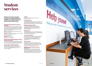 Student
services
Birkbeck has all the amenities
you need as a student and all our
facilities and support services are
geared around evening study.
My Birkbeck Student Centre for advice and
information
Our friendly Student Centre team can help out with advice
and information about studying at Birkbeck and living in
London once you have enrolled on your course, including
student ID cards, letters for opening a UK bank account,
and Council Tax exemption.
Where: the main Birkbeck building, Torrington Square,
Bloomsbury, WC1E 7HX.
When: usually open Monday–Thursday, 11am–7pm; Friday,
11am–5pm; Saturday, 12pm–5pm.
Call: 020 7631 6316.
Message: bbk.ac.uk/ask
Visit: bbk.ac.uk/mybirkbeck
Academic support: English language, academic
writing and study skills
We provide a range of online and face-to-face study skills
support, as well as English language and academic writing
courses. Visit bbk.ac.uk/ahead and see pages 18–19.
Careers advice, events and resources
Birkbeck provides free careers advice, events and
information services for students on courses of 1 year
or more. Email employability@bbk.ac.uk or visit
bbk.ac.uk/careers
Catering
A number of catering outlets are open late at our
Bloomsbury campus.
Counselling services
Our Counselling Service lets you speak in confidence about
any personal issues to professional counsellors. Email
counselling-services@bbk.ac.uk or call 020 3073 8073.
Disability and dyslexia support
We have a dedicated team to support applicants
and students with disabilities and dyslexia. Email
disability@bbk.ac.uk, call 020 7631 6316, or visit
bbk.ac.uk/disability
Health services
All Birkbeck students can access NHS health services at
the Gower Street Practice. Call them on 020 7636 7628 or
visit GowerStreetPractice.org.uk
IT services and training
We offer comprehensive facilities, including workstations,
a help desk, training, an online learning environment,
and assistive technologies for disabled students.
Email its@bbk.ac.uk, call 020 7631 6543, or visit
bbk.ac.uk/its
Library resources
Spread across 5 floors of our main building, our richly-
resourced library contains all the facilities and services
you need, including specialist services for students with
disabilities and dyslexia. Visit bbk.ac.uk/lib
Students’ Union and University of London
student centre
Birkbeck Students’ Union promotes welfare issues,
represents students’ interests, and provides social
activities, while the University of London student centre –
right next door to Birkbeck in Bloomsbury – provides our
students with excellent sports and social facilities.
International prospectus 29bbk.ac.ukbbk.ac.uk28   International prospectus bbk.ac.uk
 