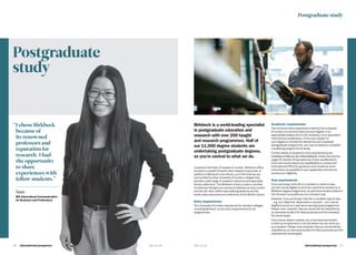 International prospectus  37
Postgraduate
study
36   International prospectus bbk.ac.uk
“	I chose Birkbeck
because of
its renowned
professors and
reputation for
research. I had
the opportunity
to share
experiences with
fellow students.”
Jane
MA Intercultural Communication
for Business and Professions
Birkbeck is a world-leading specialist
in postgraduate education and
research with over 200 taught
and research programmes. Half of
our 11,000 degree students are
undertaking postgraduate degrees,
so you’re central to what we do.
Located at the heart of academic London, Birkbeck offers
access to a wealth of world-class research resources. In
addition to Birkbeck’s own library, you’ll find that we are
surrounded by other University of London colleges that
provide a vast range of research resources and specialist
library collections. The Birkbeck Library is also a member
of schemes that give you access to libraries across London
and the UK. Also, within easy walking distance are the
world-class resources and collections of the British Library.
Entry requirements
The University of London requires all its member colleges,
including Birkbeck, to set entry requirements for all
programmes.
Academic requirements
The minimum entry requirement fixed by the University
of London is a second-class honours degree in an
appropriate subject from a UK university, or an equivalent
international qualification. If the main subject of
your degree is not directly relevant to your proposed
postgraduate programme, you may be asked to complete
a qualifying programme of study.
Further details of academic entry requirements are
available at bbk.ac.uk/international. Check the country
pages for details of equivalences of your qualifications.
If you are unsure about your qualifications, contact the
International Office for guidance and include as much
information as possible on your application and we will
access your eligibility.
Visa requirements
If you are living in the UK on a student or visitor’s visa,
you will not be eligible to enrol as a part-time student on a
Birkbeck degree programme, as part-time student status in
the UK does not qualify you for a student visa.
However, if you are living in the UK on another type of visa
– e.g. as a diplomat, dependant or spouse – you may be
eligible to enrol on a part-time evening study programme.
Please note, however, that you would still be classified as
an overseas student for fees purposes and the overseas
fee would apply.
If you are an asylum-seeker, you must have permission
to take up employment in the UK before we can enrol you
as a student. Please note, however, that you would still be
classified as an overseas student for fees purposes and the
overseas fee would apply.
Postgraduate study
bbk.ac.uk
 