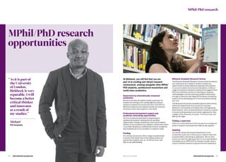 International prospectus  4342   International prospectus bbk.ac.uk/studybbk.ac.uk/study
MPhil/PhD research
opportunities
At Birkbeck, you will find that you are
part of an exciting and vibrant research
environment, working alongside other MPhil/
PhD students, postdoctoral researchers and
world-class academics.
Supervision by internationally renowned
academics
Birkbeck provides the highest quality supervision by
academics working at the cutting-edge and attracts
research students from across the world. Over 90% of
Birkbeck academics are research-active and many are
renowned, world-class experts in their fields.
Professional development support and
academic networking opportunities
Allofourschoolsarededicatedtosupportingyour
professionalacademicdevelopmentbyproviding
opportunities,throughconferences,forumsandresearch
centres,foryoutopresentyourresearch,networkwithothers
inyourfield,developyourprofessionalcontacts,andgetthe
bestpossiblestarttoyouracademicorresearchcareer.
Funding
Our schools are proud to offer a range of studentships
to ensure that researchers of the highest quality can
pursue their research with us. To find out more, visit
bbk.ac.uk/phd-funding
Birkbeck Graduate Research School
The Birkbeck Graduate Research School exists to enhance
your experience as a research student and give you
opportunities to share ideas and expertise with students
in your own subject and across the disciplines. It offers a
range of courses for research students at all stages of their
PhD: from induction courses on starting your research,
methodologies, and the supervisor/student relationship,
through to events for late-stage PhD students considering
areas such as developing your CV and successfully sitting
your viva.
The Research School also facilitates generic skills training
offered by departments and schools and oversees
Birkbeck’s membership of the Bloomsbury Postgraduate
Skills Network, which enables Birkbeck’s research students
to access training sessions and events organised by other
colleges of the University of London. To find out more, see
bbk.ac.uk/bgrs
Finding a supervisor
Check our online directory to find out about our academics’
areas of research and supervision bbk.ac.uk/experts
Applying
You should contact the relevant department or the
prospective supervisor to discuss your research topic and
proposal before submitting an application. We can then
ensure you have the right supervisor for your specialisation.
Candidates for an MPhil/PhD by research usually need to
submit a detailed research proposal with their application.
MPhil/PhD research
“	As it is part of
the University
of London,
Birkbeck is very
reputable. I will
become a better
critical thinker
and innovator
as a result of
my studies.”
Michael
PhD Geography
 