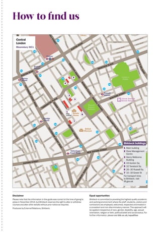 Equal opportunities
Birkbeck is committed to providing the highest quality academic
and working environment where the staff, students, visitors and
contractors are employed, welcomed, respected and treated in
a consistent and non-discriminatory manner. This approach will
be applied irrespective of race, gender, disability, age, sexual
orientation, religion or faith, political belief and social status. For
further information, please see bbk.ac.uk/equalities
How to find us
TAVISTOCK PLACE
EUSTON ROAD
EUSTON ROAD
GOW
ER
STREET
EVERSHOLTSTREET
TAVISTOCK
SQUARE
W
OBURN
PLACE
RUSSELLSQUARE
SOUTHAM
PTON
ROW
HIGH HOLBORN
NEW OXFORD STREET
OXFORD STREET
KINGSWAY
TOTTENHAM
COURTROAD
TOTTENHAM
COURTROAD
GOODGE STREET
GRAY’SINNROAD
GUILFORD STREET
BEDFORD
SQUARE
GOW
ER
STREETMALETSTREET
HAMPSTEADROAD
PENTONVILLE ROAD
SHAFTESBURYAVENUE
TORRINGTON
PLACE
Endsleigh Gardens
MaletPlace
EndsleighSt
TavitonSquare
GordonSquare
BedfordWay
N
GowerStreet
CardingtonStreet
ChaltonStreetOssulstonStreet
MidlandRoad
WerringtonStreetChaltonStreet
Cranleigh Stree
Phoenix Road
Polygon Road
Barnby Street
PurcheseStreet
PancrasRoad
YorkWay
Caledonia Street
Caledonian
Road
BalfeStreet
NorthdownSt
KillickStreet
CalshotStreet
Grafton Way
Maple Street
Capper Street
Howland Street
Tottenham
Street
CharlotteSt
FitzroySt
WhitfieldSt
HuntleySt
ClevelandStreet
RidgemontGardens
RathbonePlace
NewmanStreet
BernersStreet
WardourStreet
BernersMews
W
ells
Street
Eastcastle Street
Noel Street
BerwickStreet
PolandStreet
Soho Sq
Hanway St
Drummond Crescent
Doric Way
Churchway
BurtonStreet
CartwrightGardens
SandwichStreet
ThanetStreet
JuddStreet
HunterStreet
MarchmontStreet
HerbrandStreet
DoughtyStreet
Bidborough St
Hastings St
TonbridgeStreet
Cromer Street
Harrison Street
Argyle Street
ArgyleStreet
St Chad’s Street
King’s Cross Road
Britannia Street
Wicklow Street
Swinton Street
Acton Street
Bedford
Place
M
ontague
Street
OldGloucesterStreet
BoswellStreet
QueenSquare
Great Ormond Street
Broadwick St
GreekStreet
FrithStreet
DeanStreet
MonmouthSt
Shelton
StreetShorts
Gardens
Endell
Street
DruryLane
Long
Acre
Parke
r Street
KembleStreet
Bow
St
Drury Lane
KeanStreet
Bedford Avenue
Great Russell Street
Great Russell Street
Wild Street
Lincoln’sInnFields
Theobald’s Road
Red Lion Sq
ProcterStreet
Eagle Street
Bloomsbury Way
NewtonStreet
High
Holborn
RedLionStreet
MillmanStreet
Lamb’sConduitStreet
Hollen St
Windmill St
TorringtonSquare
Store Street
KingsBlvd
Coram’s
Fields
Euston
King’s
Cross
St Pancras
Russell
Square
Warren
Street
Goodge
Street
Holborn
Tottenham
Court Road
Euston
Square
Great Ormond
Street HospitalH
British
Museum
Russell
Square
Gardens
St James
Gardens
Sir John
Soane’s
Museum

British
Library

Senate
House

Disclaimer
Please note that the information in this guide was correct at the time of going to
press in November 2014, but Birkbeck reserves the right to alter or withdraw
courses and alter other details without prior notice as required.
Produced by External Relations, Birkbeck.
Central
London
Bloomsbury WC1
Birkbeck buildings
1	 Main building
2	 Clore Management
Centre
3	 Henry Wellcome
Building
4	 43 Gordon Sq
5	 32 Tavistock Sq
6	 26–30 Russell Sq
7	 10–16 Gower St
For transport links
to Birkbeck, visit
tfl.gov.uk
2
3
5
4
7
6
1
Main
building
 
