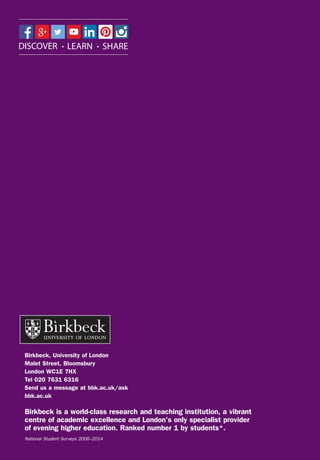 Birkbeck, University of London
Malet Street, Bloomsbury
London WC1E 7HX
Tel 020 7631 6316
Send us a message at bbk.ac.uk/ask
bbk.ac.uk
Birkbeck is a world-class research and teaching institution, a vibrant
centre of academic excellence and London’s only specialist provider
of evening higher education. Ranked number 1 by students*.
National Student Surveys 2006–2014
 