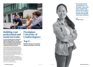 4   International prospectus bbk.ac.uk
Building your
professional and
social networks
As well as learning about the professional
world from other students, you can get
advice from Birkbeck alumni. Our graduates
often say that Birkbeck changed their life,
so they are passionate about us and enjoy
sharing their professional expertise.
Most are based in London, building successful careers
in major corporations and firms, and some of the world’s
best-known cultural organisations, NGOs and government
bodies. They include professionals and executives from all
sectors, civil servants and MPs, entrepreneurs and CEOs.
Meet them through our International Alumni Friendship
Scheme, career seminars and professional development
events. Hear first-hand about succeeding in a range of
careers, starting your own business or social enterprise and
how to break into different sectors.
When you graduate, you’ll take away more than your
University of London qualification: the intensity of Birkbeck
learning creates an enduring bond, providing a wide social
and professional network to help you in the future. You will be
part of a network of almost 50,000 Birkbeck alumni living in
more than 100 countries worldwide.
To find out more, visit bbk.ac.uk/alumni
Top 1%
Ranked in the top 1% of research-
intensive universities in the world
Prestigious
University of
London degrees
“	The multicultural
community is very
dynamic. I have met
many people from
all over the world. It
is very easy to make
friends with people
from other cultures.”
Hui
MA Applied Linguistics
bbk.ac.uk International prospectus  5
 