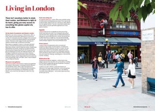 8   International prospectus bbk.ac.uk
There isn’t anywhere better to study
than London, and Birkbeck is right at
its heart, giving you easy access to
everything this global capital city
has to offer.
At the heart of academic and historic London
Birkbeck’s city-centre campus is in Bloomsbury, WC1, a
lively, student-centred place. Bloomsbury is home to a
number of universities and other colleges of the University
of London, as well as the British Museum and the British
Library. There are a wide range of social, sporting and
research facilities right on Birkbeck’s doorstep.
Bloomsbury is steeped in history. In the early twentieth
century, the area was famously home to the influential
Bloomsbury Group, a set of modernist writers, intellectuals,
philosophers and artists. The group included the world-
famous authors Virginia Woolf and E. M. Forster and the
ground-breaking economist John Maynard Keynes. This
heritage of intellectual curiosity and artistic creativity
continues today in our School of Arts, which is housed at
43 Gordon Square, where Virginia Woolf and her sister, the
artist Vanessa Bell, lived until 1907, when it was inhabited
by John Maynard Keynes.
Museums and galleries
Some of the world’s most famous museums and galleries
are located in Bloomsbury, including the British Museum
and the British Library. Other major international art
collections and museums, including the National Gallery,
the National Portrait Gallery and Tate Britain and Tate
Modern, are a short bus ride away and, best of all, free
to enter.
Food and eating out
As a global capital city, London offers every possible variety
of cuisine and a thrilling restaurant scene. From nasi lemak
to okonomiyaki, tapas to dim sum, the food on offer reflects
the city’s global outlook. The city’s many food markets also
make it easy to acquire specialist ingredients for many
types of cuisine.
Nightlife
London is famous for its nightlife and has some of the
world’s best bars and clubs. From hitting the dance-floor
until the early hours, going to see an undiscovered band or
eating at an upcoming restaurant, London has something
to offer everyone on a night out. You can find full listings
of clubs, bars, restaurants and cultural happenings in the
weekly listings magazine Time Out at timeout.co.uk
Green spaces
London is one of the greenest cities in Europe and
contains a huge variety of public spaces, including over
1000 public parks. Wherever you live in London, you are
never far from one of its many parks, squares and open
spaces. Bloomsbury is famous for its leafy green squares,
which provide an oasis of calm in the heart of this bustling
city and a space for relaxing, unwinding and, in the summer
months, studying.
Multicultural life
Constantly enriched by migration, London hosts more
religious groups than any other city on the planet, including
6 of the world’s largest faith groups: Buddhists, Christians,
Hindus, Jews, Muslims and Sikhs.
London is an open, tolerant, multicultural place, as
reflected in the huge range of festivals, community groups
and neighbourhoods. Students from over 120 different
countries study at Birkbeck – and London welcomes them
all with open arms.
Living in London
bbk.ac.uk International prospectus  9
 