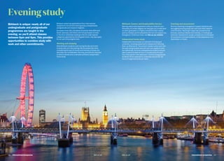 bbk.ac.ukbbk.ac.uk
Eveningstudy
Birkbeck is unique: nearly all of our
undergraduate and postgraduate
programmes are taught in the
evening, so you’ll attend classes
between 6pm and 9pm. This provides
opportunities to combine study with
work and other commitments.
Birkbeck welcomes applications from international
students for its full-time evening study undergraduate,
postgraduate and research degrees.
European Union (EU), European Economic Area (EEA) and
Swiss nationals, and others with full permission to work
in the UK or otherwise residing in the UK under special
categories approved by the UK government, may also apply
for our part-time programmes.
Working and studying
Most Birkbeck students work during the day and come
to study with us in the evening. We do advise that when
considering the type of course and intensity of study, you
also take into consideration the time commitment required
to attend classes and undertake sufficient independent
home study.
Birkbeck Careers and Employability Service
Gaining useful work experience while you study for your
University of London degree can help give you a head start
on other graduates in a highly competitive jobs market,
and our Careers and Employability Service will support you
throughout. To find out more, visit bbk.ac.uk/careers
Independent home study
Independent home study is a vital part of studying at
university, including preparing for classes and following
them up afterwards. The amount needed varies both with
the topic being studied and with your own speed of work,
but realistically, full-time undergraduate students should
plan to spend at least an hour in private study for each
hour they spend in the classroom. Full-time postgraduate
students will be expected to undertake around 25–30
hours of organised study per week.
Teaching and assessment
All of our teaching is designed to support students who
are juggling evening study with work and other daytime
commitments. Teaching in class may include formal
lectures, practical classes and tutorials, or small group
seminars. Assessment usually consists of a combination
of coursework and examinations, or the preparation of a
dissertation or thesis.
International prospectus  1312   International prospectus bbk.ac.ukbbk.ac.uk
 