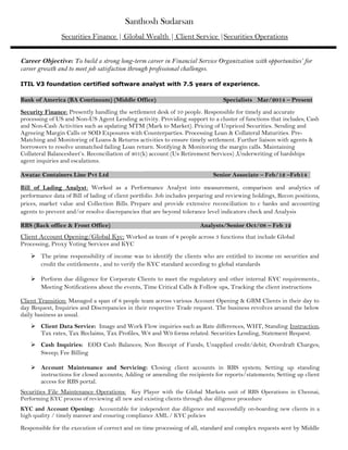 Santhosh Sudarsan
Securities Finance | Global Wealth | Client Service |Securities Operations
Career Objective: To build a strong long-term career in Financial Service Organization with opportunities’ for
career growth and to meet job satisfaction through professional challenges.
ITIL V3 foundation certified software analyst with 7.5 years of experience.
Bank of America (BA Continuum) (Middle Office) Specialists Mar/2014 – Present
Security Finance: Presently handling the settlement desk of 10 people. Responsible for timely and accurate
processing of US and Non-US Agent Lending activity. Providing support to a cluster of functions that includes; Cash
and Non-Cash Activities such as updating MTM (Mark to Market). Pricing of Unpriced Securities. Sending and
Agreeing Margin Calls or SOD Exposures with Counterparties. Processing Loan & Collateral Maturities. Pre-
Matching and Monitoring of Loans & Returns activities to ensure timely settlement. Further liaison with agents &
borrowers to resolve unmatched failing Loan return. Notifying & Monitoring the margin calls. Maintaining
Collateral Balancesheet’s. Reconciliation of 401(k) account (Us Retirement Services) ,Underwriting of hardships
agent inquiries and escalations.
Awatac Containers Line Pvt Ltd Senior Associate – Feb/12 –Feb14
Bill of Lading Analyst: Worked as a Performance Analyst into measurement, comparison and analytics of
performance data of Bill of lading of client portfolio. Job includes preparing and reviewing holdings, Recon positions,
prices, market value and Collection Bills. Prepare and provide extensive reconciliation to c banks and accounting
agents to prevent and/or resolve discrepancies that are beyond tolerance level indicators check and Analysis
RBS (Back office & Front Office) Analysts/Senior Oct/08 – Feb 12
Client Account Opening/Global Kyc: Worked as team of 8 people across 3 functions that include Global
Processing, Proxy Voting Services and KYC
 The prime responsibility of income was to identify the clients who are entitled to income on securities and
credit the entitlements , and to verify the KYC standard according to global standards
 Perform due diligence for Corporate Clients to meet the regulatory and other internal KYC requirements.,
Meeting Notifications about the events, Time Critical Calls & Follow ups, Tracking the client instructions
Client Transition: Managed a span of 8 people team across various Account Opening & GBM Clients in their day to
day Request, Inquiries and Discrepancies in their respective Trade request. The business revolves around the below
daily business as usual.
 Client Data Service: Image and Work Flow inquiries such as Rate differences, WHT, Standing Instruction,
Tax rates, Tax Reclaims, Tax Profiles, W8 and W9 forms related. Securities Lending, Statement Request.
 Cash Inquiries: EOD Cash Balances; Non Receipt of Funds; Unapplied credit/debit; Overdraft Charges;
Sweep; Fee Billing
 Account Maintenance and Servicing: Closing client accounts in RBS system; Setting up standing
instructions for closed accounts; Adding or amending the recipients for reports/statements; Setting up client
access for RBS portal.
Securities File Maintenance Operations: Key Player with the Global Markets unit of RBS Operations in Chennai,
Performing KYC process of reviewing all new and existing clients through due diligence procedure
KYC and Account Opening: Accountable for independent due diligence and successfully on-boarding new clients in a
high quality / timely manner and ensuring compliance AML / KYC policies
Responsible for the execution of correct and on time processing of all, standard and complex requests sent by Middle
 