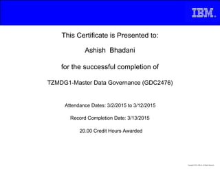 This Certificate is Presented to:
Ashish Bhadani
for the successful completion of
TZMDG1-Master Data Governance (GDC2476)
20.00 Credit Hours Awarded
Attendance Dates: 3/2/2015 to 3/12/2015
Record Completion Date: 3/13/2015
Copyright © 2013, IBM Inc. All Rights Reserved.
 