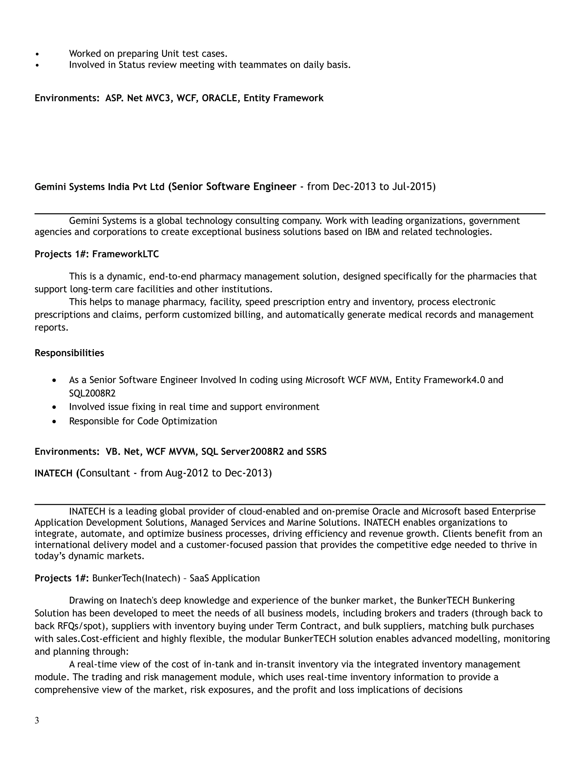 • Worked on preparing Unit test cases.
• Involved in Status review meeting with teammates on daily basis.
Environments: ASP. Net MVC3, WCF, ORACLE, Entity Framework
Gemini Systems India Pvt Ltd (Senior Software Engineer - from Dec-2013 to Jul-2015)
___________________________________________________________________________________________
Gemini Systems is a global technology consulting company. Work with leading organizations, government
agencies and corporations to create exceptional business solutions based on IBM and related technologies.
Projects 1#: FrameworkLTC
This is a dynamic, end-to-end pharmacy management solution, designed specifically for the pharmacies that
support long-term care facilities and other institutions.
This helps to manage pharmacy, facility, speed prescription entry and inventory, process electronic
prescriptions and claims, perform customized billing, and automatically generate medical records and management
reports.
Responsibilities
• As a Senior Software Engineer Involved In coding using Microsoft WCF MVM, Entity Framework4.0 and
SQL2008R2
• Involved issue fixing in real time and support environment
• Responsible for Code Optimization
Environments: VB. Net, WCF MVVM, SQL Server2008R2 and SSRS
INATECH (Consultant - from Aug-2012 to Dec-2013)
___________________________________________________________________________________________
INATECH is a leading global provider of cloud-enabled and on-premise Oracle and Microsoft based Enterprise
Application Development Solutions, Managed Services and Marine Solutions. INATECH enables organizations to
integrate, automate, and optimize business processes, driving efficiency and revenue growth. Clients benefit from an
international delivery model and a customer-focused passion that provides the competitive edge needed to thrive in
today’s dynamic markets.
Projects 1#: BunkerTech(Inatech) – SaaS Application
Drawing on Inatech's deep knowledge and experience of the bunker market, the BunkerTECH Bunkering
Solution has been developed to meet the needs of all business models, including brokers and traders (through back to
back RFQs/spot), suppliers with inventory buying under Term Contract, and bulk suppliers, matching bulk purchases
with sales.Cost-efficient and highly flexible, the modular BunkerTECH solution enables advanced modelling, monitoring
and planning through:
A real-time view of the cost of in-tank and in-transit inventory via the integrated inventory management
module. The trading and risk management module, which uses real-time inventory information to provide a
comprehensive view of the market, risk exposures, and the profit and loss implications of decisions
3
 