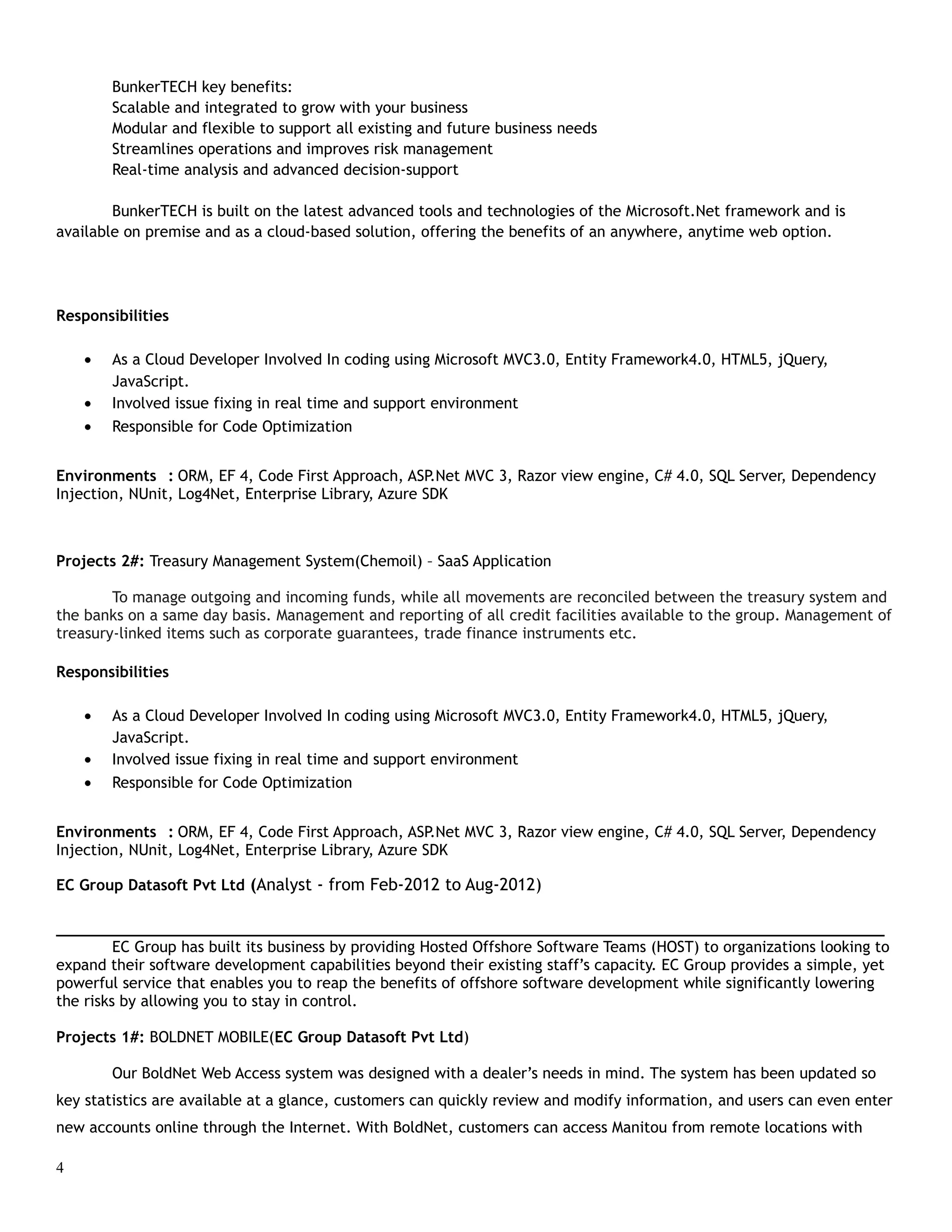 BunkerTECH key benefits:
Scalable and integrated to grow with your business
Modular and flexible to support all existing and future business needs
Streamlines operations and improves risk management
Real-time analysis and advanced decision-support
BunkerTECH is built on the latest advanced tools and technologies of the Microsoft.Net framework and is
available on premise and as a cloud-based solution, offering the benefits of an anywhere, anytime web option.
Responsibilities
• As a Cloud Developer Involved In coding using Microsoft MVC3.0, Entity Framework4.0, HTML5, jQuery,
JavaScript.
• Involved issue fixing in real time and support environment
• Responsible for Code Optimization
Environments : ORM, EF 4, Code First Approach, ASP.Net MVC 3, Razor view engine, C# 4.0, SQL Server, Dependency
Injection, NUnit, Log4Net, Enterprise Library, Azure SDK
Projects 2#: Treasury Management System(Chemoil) – SaaS Application
To manage outgoing and incoming funds, while all movements are reconciled between the treasury system and
the banks on a same day basis. Management and reporting of all credit facilities available to the group. Management of
treasury-linked items such as corporate guarantees, trade finance instruments etc.
Responsibilities
• As a Cloud Developer Involved In coding using Microsoft MVC3.0, Entity Framework4.0, HTML5, jQuery,
JavaScript.
• Involved issue fixing in real time and support environment
• Responsible for Code Optimization
Environments : ORM, EF 4, Code First Approach, ASP.Net MVC 3, Razor view engine, C# 4.0, SQL Server, Dependency
Injection, NUnit, Log4Net, Enterprise Library, Azure SDK
EC Group Datasoft Pvt Ltd (Analyst - from Feb-2012 to Aug-2012)
___________________________________________________________________________________________
EC Group has built its business by providing Hosted Offshore Software Teams (HOST) to organizations looking to
expand their software development capabilities beyond their existing staff’s capacity. EC Group provides a simple, yet
powerful service that enables you to reap the benefits of offshore software development while significantly lowering
the risks by allowing you to stay in control.
Projects 1#: BOLDNET MOBILE(EC Group Datasoft Pvt Ltd)
Our BoldNet Web Access system was designed with a dealer’s needs in mind. The system has been updated so
key statistics are available at a glance, customers can quickly review and modify information, and users can even enter
new accounts online through the Internet. With BoldNet, customers can access Manitou from remote locations with
4
 