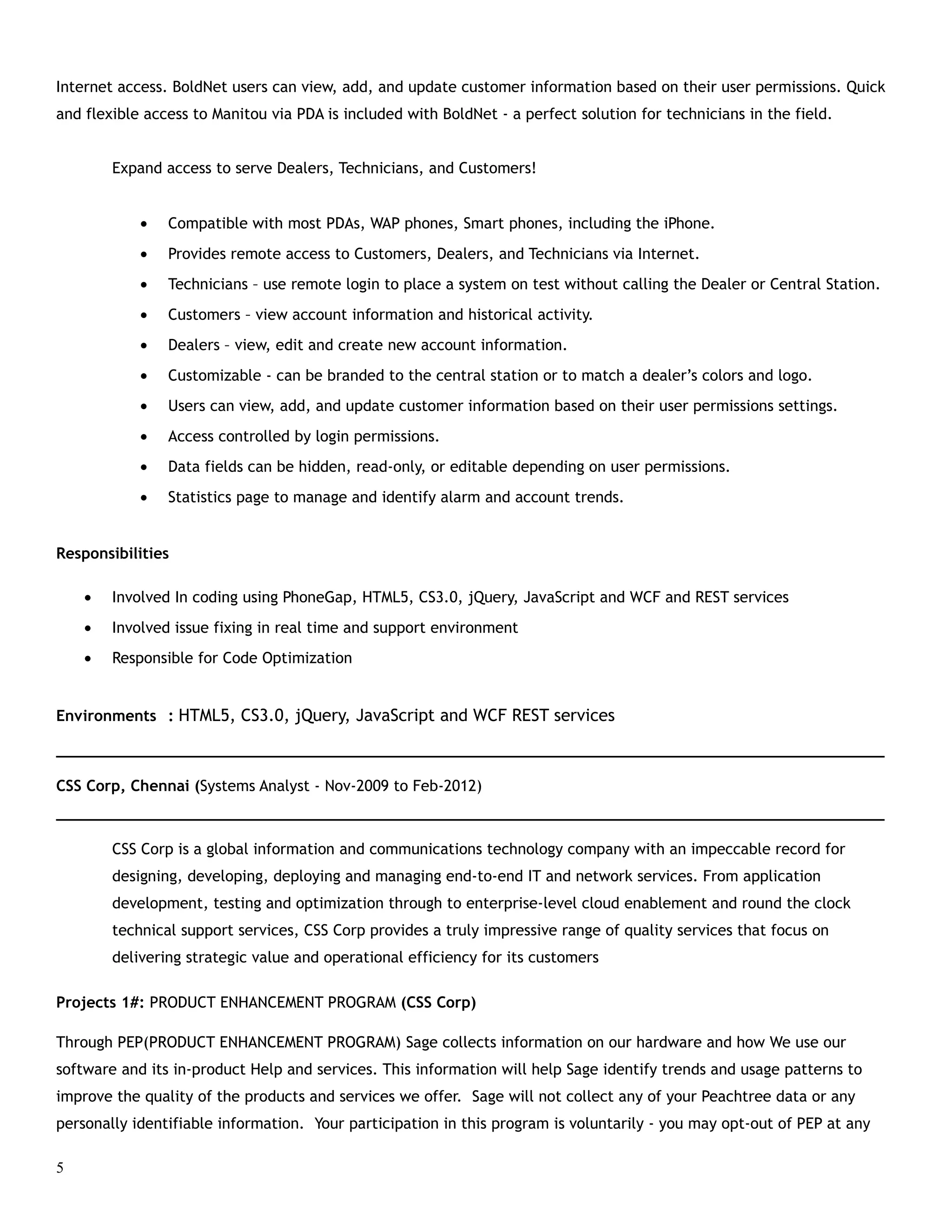 Internet access. BoldNet users can view, add, and update customer information based on their user permissions. Quick
and flexible access to Manitou via PDA is included with BoldNet - a perfect solution for technicians in the field.
Expand access to serve Dealers, Technicians, and Customers!
• Compatible with most PDAs, WAP phones, Smart phones, including the iPhone.
• Provides remote access to Customers, Dealers, and Technicians via Internet.
• Technicians – use remote login to place a system on test without calling the Dealer or Central Station.
• Customers – view account information and historical activity.
• Dealers – view, edit and create new account information.
• Customizable - can be branded to the central station or to match a dealer’s colors and logo.
• Users can view, add, and update customer information based on their user permissions settings.
• Access controlled by login permissions.
• Data fields can be hidden, read-only, or editable depending on user permissions.
• Statistics page to manage and identify alarm and account trends.
Responsibilities
• Involved In coding using PhoneGap, HTML5, CS3.0, jQuery, JavaScript and WCF and REST services
• Involved issue fixing in real time and support environment
• Responsible for Code Optimization
Environments : HTML5, CS3.0, jQuery, JavaScript and WCF REST services
___________________________________________________________________________________________
CSS Corp, Chennai (Systems Analyst - Nov-2009 to Feb-2012)
___________________________________________________________________________________________
CSS Corp is a global information and communications technology company with an impeccable record for
designing, developing, deploying and managing end-to-end IT and network services. From application
development, testing and optimization through to enterprise-level cloud enablement and round the clock
technical support services, CSS Corp provides a truly impressive range of quality services that focus on
delivering strategic value and operational efficiency for its customers
Projects 1#: PRODUCT ENHANCEMENT PROGRAM (CSS Corp)
Through PEP(PRODUCT ENHANCEMENT PROGRAM) Sage collects information on our hardware and how We use our
software and its in-product Help and services. This information will help Sage identify trends and usage patterns to
improve the quality of the products and services we offer. Sage will not collect any of your Peachtree data or any
personally identifiable information. Your participation in this program is voluntarily - you may opt-out of PEP at any
5
 