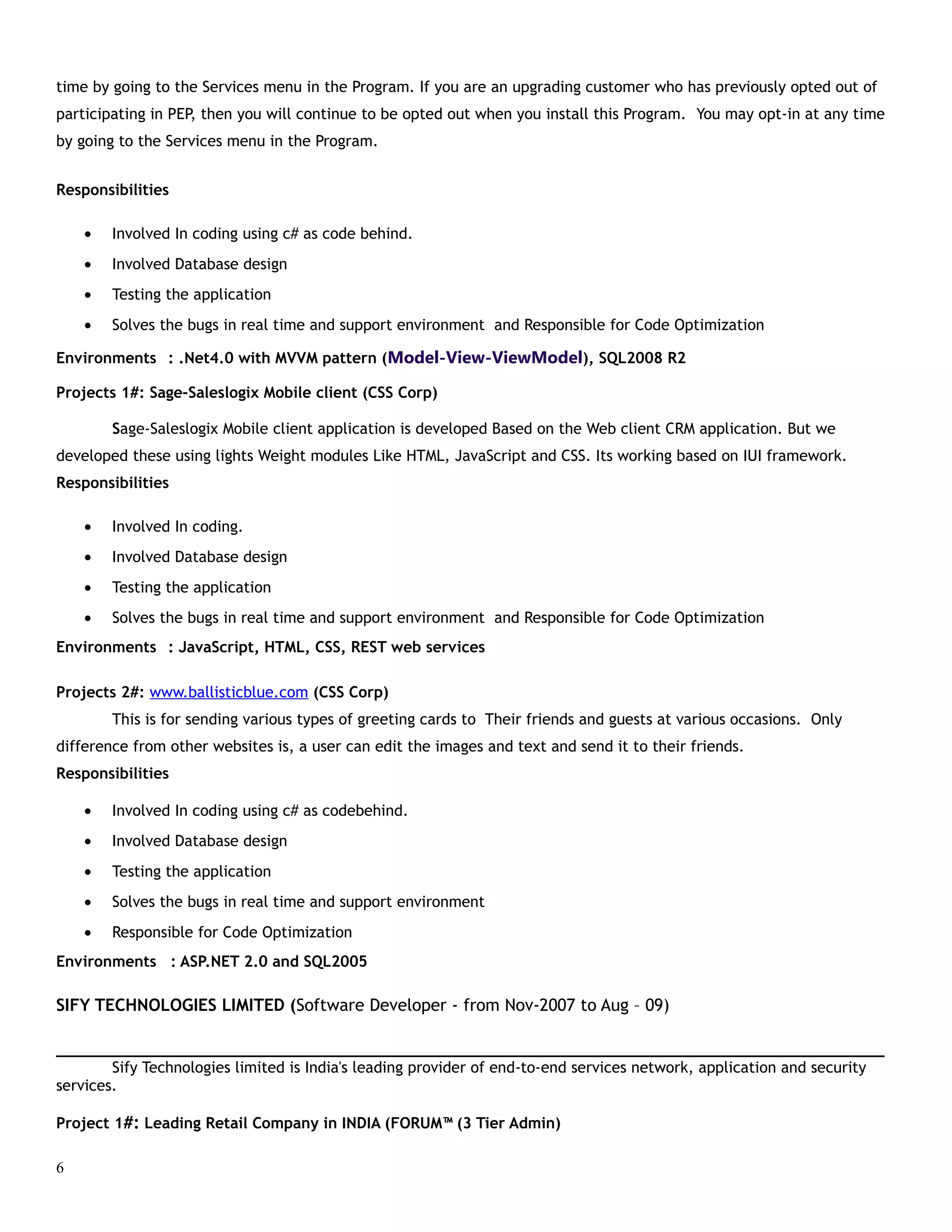time by going to the Services menu in the Program. If you are an upgrading customer who has previously opted out of
participating in PEP, then you will continue to be opted out when you install this Program. You may opt-in at any time
by going to the Services menu in the Program.
Responsibilities
• Involved In coding using c# as code behind.
• Involved Database design
• Testing the application
• Solves the bugs in real time and support environment and Responsible for Code Optimization
Environments : .Net4.0 with MVVM pattern (Model-View-ViewModel), SQL2008 R2
Projects 1#: Sage-Saleslogix Mobile client (CSS Corp)
Sage-Saleslogix Mobile client application is developed Based on the Web client CRM application. But we
developed these using lights Weight modules Like HTML, JavaScript and CSS. Its working based on IUI framework.
Responsibilities
• Involved In coding.
• Involved Database design
• Testing the application
• Solves the bugs in real time and support environment and Responsible for Code Optimization
Environments : JavaScript, HTML, CSS, REST web services
Projects 2#: www.ballisticblue.com (CSS Corp)
This is for sending various types of greeting cards to Their friends and guests at various occasions. Only
difference from other websites is, a user can edit the images and text and send it to their friends.
Responsibilities
• Involved In coding using c# as codebehind.
• Involved Database design
• Testing the application
• Solves the bugs in real time and support environment
• Responsible for Code Optimization
Environments : ASP.NET 2.0 and SQL2005
SIFY TECHNOLOGIES LIMITED (Software Developer - from Nov-2007 to Aug – 09)
___________________________________________________________________________________________
Sify Technologies limited is India's leading provider of end-to-end services network, application and security
services.
Project 1#: Leading Retail Company in INDIA (FORUM™ (3 Tier Admin)
6
 