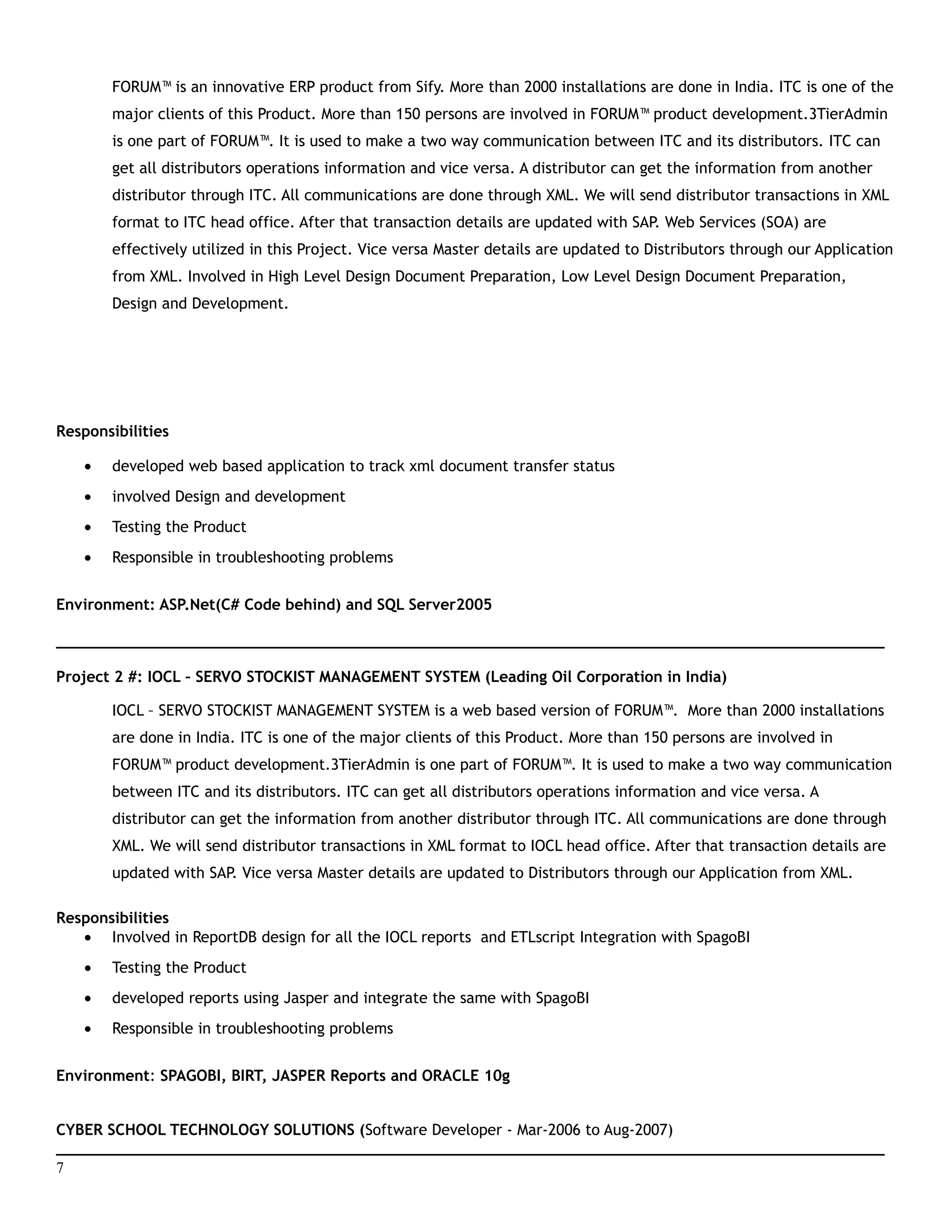 FORUM™ is an innovative ERP product from Sify. More than 2000 installations are done in India. ITC is one of the
major clients of this Product. More than 150 persons are involved in FORUM™ product development.3TierAdmin
is one part of FORUM™. It is used to make a two way communication between ITC and its distributors. ITC can
get all distributors operations information and vice versa. A distributor can get the information from another
distributor through ITC. All communications are done through XML. We will send distributor transactions in XML
format to ITC head office. After that transaction details are updated with SAP. Web Services (SOA) are
effectively utilized in this Project. Vice versa Master details are updated to Distributors through our Application
from XML. Involved in High Level Design Document Preparation, Low Level Design Document Preparation,
Design and Development.
Responsibilities
• developed web based application to track xml document transfer status
• involved Design and development
• Testing the Product
• Responsible in troubleshooting problems
Environment: ASP.Net(C# Code behind) and SQL Server2005
___________________________________________________________________________________________
Project 2 #: IOCL – SERVO STOCKIST MANAGEMENT SYSTEM (Leading Oil Corporation in India)
IOCL – SERVO STOCKIST MANAGEMENT SYSTEM is a web based version of FORUM™. More than 2000 installations
are done in India. ITC is one of the major clients of this Product. More than 150 persons are involved in
FORUM™ product development.3TierAdmin is one part of FORUM™. It is used to make a two way communication
between ITC and its distributors. ITC can get all distributors operations information and vice versa. A
distributor can get the information from another distributor through ITC. All communications are done through
XML. We will send distributor transactions in XML format to IOCL head office. After that transaction details are
updated with SAP. Vice versa Master details are updated to Distributors through our Application from XML.
Responsibilities
• Involved in ReportDB design for all the IOCL reports and ETLscript Integration with SpagoBI
• Testing the Product
• developed reports using Jasper and integrate the same with SpagoBI
• Responsible in troubleshooting problems
Environment: SPAGOBI, BIRT, JASPER Reports and ORACLE 10g
CYBER SCHOOL TECHNOLOGY SOLUTIONS (Software Developer - Mar-2006 to Aug-2007)
___________________________________________________________________________________________
7
 