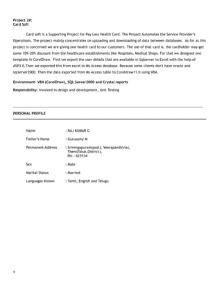 Project 2#:
Card Soft
Card soft is a Supporting Project for Pay Less Health Card. The Project Automates the Service Provider’s
Operations. The project mainly concentrates on uploading and downloading of data between databases. As for as this
project is concerned we are giving one health card to our customers. The use of that card is, the cardholder may get
some 10%-20% discount from the healthcare establishments like Hospitals, Medical Shops. For that we designed one
template in CorelDraw. First we export the user details that are available in Sqlserver to Excel with the help of
ASP3.0.Then we exported this from excel to Ms Access database. Because some clients don't have oracle and
sqlserver2000. Then the data exported from Ms Access table to Coreldraw11.0 using VBA.
Environment: VBA (CorelDraw), SQL Server2000 and Crystal reports
Responsibility: Involved in design and development, Unit Testing
____________________________________________________________________________________________________
PERSONAL PROFILE
___________________________________________________________________________________________
Name : RAJ KUMAR G
Father’s Name : Gurusamy M
Permanent Address : Srirengapuram(post), Veerapandi(via),
Theni(Taluk,District),
Pin - 625534
Sex : Male
Marital Status : Married
Languages Known : Tamil, English and Telugu
9
 