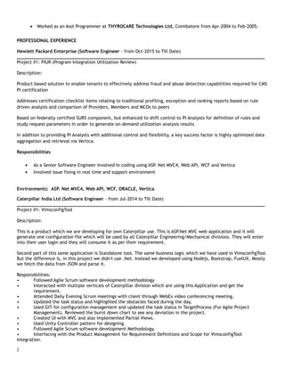 • Worked as an Asst Programmer at THYROCARE Technologies Ltd, Coimbatore from Apr-2004 to Feb-2005.
PROFESSIONAL EXPERIENCE
Hewlett Packard Enterprise (Software Engineer - from Oct-2015 to Till Date)
___________________________________________________________________________________________
Project #1: PIUR (Program Integration Utilization Review)
Description:
Product based solution to enable tenants to effectively address fraud and abuse detection capabilities required for CMS
PI certification
Addresses certification checklist items relating to traditional profiling, exception and ranking reports based on rule
driven analysis and comparison of Providers, Members and MCOs to peers
Based on federally certified SURS component, but enhanced to shift control to PI Analysts for definition of rules and
study request parameters in order to generate on-demand utilization analysis results
In addition to providing PI Analysts with additional control and flexibility, a key success factor is highly optimized data
aggregation and retrieval via Vertica.
Responsibilities
• As a Senior Software Engineer Involved In coding using ASP. Net MVC4, Web API, WCF and Vertica
• Involved issue fixing in real time and support environment
Environments: ASP. Net MVC4, Web API, WCF, ORACLE, Vertica
Caterpillar India Ltd (Software Engineer - from Jul-2014 to Till Date)
___________________________________________________________________________________________
Project #1: VimsconfigTool
Description:
This is a product which we are developing for own Caterpillar use. This is ASP.Net MVC web application and it will
generate one configuration file which will be used by all Caterpillar Engineering/Mechanical divisions. They will enter
into their user login and they will consume it as per their requirement.
Second part of this same application is Standalone tool. The same business logic which we have used in VimsconfigTool.
But the difference is, in this project we didn't use .Net. Instead we developed using Nodejs, Bootstrap, FuelUX. Mostly
we fetch the data from JSON and parse it.
Responsibilities:
• Followed Agile Scrum software development methodology
• Interacted with multiple verticals of Caterpillar division which are using this Application and get the
requirement.
• Attended Daily Evening Scrum meetings with client through WebEx video conferencing meeting.
• Updated the task status and highlighted the obstacles faced during the day,
• Used GIT for configuration management and updated the task status in TargetProcess (For Agile Project
Management). Reviewed the burnt down chart to see any deviation in the project.
• Created UI with MVC and also implemented Partial Views.
• Used Unity Controller pattern for designing.
• Followed Agile Scrum software development Methodology.
• Interfacing with the Product Management for Requirement Definitions and Scope for VimsconfigTool
Integration.
2
 