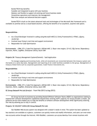 BunkerTECH key benefits:
Scalable and integrated to grow with your business
Modular and flexible to support all existing and future business needs
Streamlines operations and improves risk management
Real-time analysis and advanced decision-support
BunkerTECH is built on the latest advanced tools and technologies of the Microsoft.Net framework and is
available on premise and as a cloud-based solution, offering the benefits of an anywhere, anytime web option.
Responsibilities
• As a Cloud Developer Involved In coding using Microsoft MVC3.0, Entity Framework4.0, HTML5, jQuery,
JavaScript.
• Involved issue fixing in real time and support environment
• Responsible for Code Optimization
Environments : ORM, EF 4, Code First Approach, ASP.Net MVC 3, Razor view engine, C# 4.0, SQL Server, Dependency
Injection, NUnit, Log4Net, Enterprise Library, Azure SDK
Projects 2#: Treasury Management System(Chemoil) – SaaS Application
To manage outgoing and incoming funds, while all movements are reconciled between the treasury system and
the banks on a same day basis. Management and reporting of all credit facilities available to the group. Management of
treasury-linked items such as corporate guarantees, trade finance instruments etc.
Responsibilities
• As a Cloud Developer Involved In coding using Microsoft MVC3.0, Entity Framework4.0, HTML5, jQuery,
JavaScript.
• Involved issue fixing in real time and support environment
• Responsible for Code Optimization
Environments : ORM, EF 4, Code First Approach, ASP.Net MVC 3, Razor view engine, C# 4.0, SQL Server, Dependency
Injection, NUnit, Log4Net, Enterprise Library, Azure SDK
EC Group Datasoft Pvt Ltd (Analyst - from Feb-2012 to Aug-2012)
___________________________________________________________________________________________
EC Group has built its business by providing Hosted Offshore Software Teams (HOST) to organizations looking to
expand their software development capabilities beyond their existing staff’s capacity. EC Group provides a simple, yet
powerful service that enables you to reap the benefits of offshore software development while significantly lowering
the risks by allowing you to stay in control.
Projects 1#: BOLDNET MOBILE(EC Group Datasoft Pvt Ltd)
Our BoldNet Web Access system was designed with a dealer’s needs in mind. The system has been updated so
key statistics are available at a glance, customers can quickly review and modify information, and users can even enter
new accounts online through the Internet. With BoldNet, customers can access Manitou from remote locations with
4
 