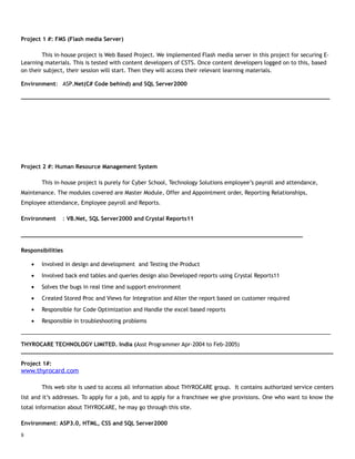 Project 1 #: FMS (Flash media Server)
This in-house project is Web Based Project. We implemented Flash media server in this project for securing E-
Learning materials. This is tested with content developers of CSTS. Once content developers logged on to this, based
on their subject, their session will start. Then they will access their relevant learning materials.
Environment: ASP.Net(C# Code behind) and SQL Server2000
___________________________________________________________________________________________
Project 2 #: Human Resource Management System
This in-house project is purely for Cyber School, Technology Solutions employee’s payroll and attendance,
Maintenance. The modules covered are Master Module, Offer and Appointment order, Reporting Relationships,
Employee attendance, Employee payroll and Reports.
Environment : VB.Net, SQL Server2000 and Crystal Reports11
___________________________________________________________________________________
Responsibilities
• Involved in design and development and Testing the Product
• Involved back end tables and queries design also Developed reports using Crystal Reports11
• Solves the bugs in real time and support environment
• Created Stored Proc and Views for Integration and Alter the report based on customer required
• Responsible for Code Optimization and Handle the excel based reports
• Responsible in troubleshooting problems
______________________________________________________________________________________________________
THYROCARE TECHNOLOGY LIMITED. India (Asst Programmer Apr-2004 to Feb-2005)
____________________________________________________________________________________________
Project 1#:
www.thyrocard.com
This web site is used to access all information about THYROCARE group. It contains authorized service centers
list and it’s addresses. To apply for a job, and to apply for a franchisee we give provisions. One who want to know the
total information about THYROCARE, he may go through this site.
Environment: ASP3.0, HTML, CSS and SQL Server2000
8
 