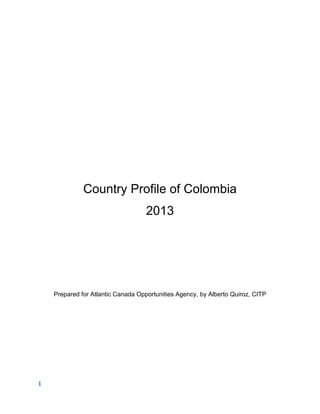 1
Country Profile of Colombia
2013
Prepared for Atlantic Canada Opportunities Agency, by Alberto Quiroz, CITP
 