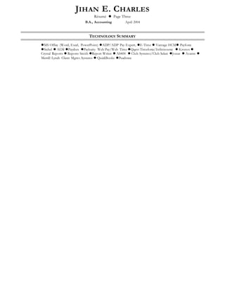 JIHAN E. CHARLES
Résumé  Page Three
B.A., Accounting April 2004
TECHNOLOGY SUMMARY
MS Office (Word, Excel, PowerPoint) ADP/ADP Pay Expert, E-Time  Vantage HCM Payforce
Siebel  ALM Paychex Paylocity Web Pay/Web Time Qqest-Timeforce/Infinisource  Kronos 
Crystal Reports  Reports Smith Report Writer  AS400  Club Systems/Club Select Jonas  Avante 
Merrill Lynch Client Mgmt. Systems  QuickBooks Peachtree
 
