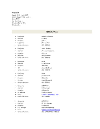 Torque IT
August 2016 – July 2017
System Support NQF Level 5
Comp TIA N+
End User level 4
Windows Server 2012
Windows 8.1
 Company : Makro Centurion
 Position : Cashier
 Duration : 1 Year
 Supervisor : Robert Shaku
 Contact Numbers : 076 163 9526
 Company : Amzi Holding
 Position : Personal Assistance
 Duration : 2 Years
 Manager : Bheki Dlamini
 Contact Numbers : 073 159 7270
 Company : VVM
 Position : IT Technician
 Duration : 8 Months
 COO : Victor De Berue
 Contact Numbers : 082 416 1418
 Company : VVM
 Position : IT Technician
 Duration : 8 Months
 Director : IsabelShouwink
 Contact Numbers : 083 260 9853
 Company : SITA AERO
 Position : HR Manager
 Duration : 12Months
 HR Manager : CindyLu Hector
 Email : Cindy-Lu.Hector@sita.aero
 Contact Numbers : 082 839 6403
 Company : SITA AERO
 Position : 1st Line Manager
 Duration : 12Months
 Line Manager : Yvonne Volgelzang
 Email : yvonne.volgelzang@sita.aero
 Contact Numbers : 083 327 9198/ 011 978 1532
 