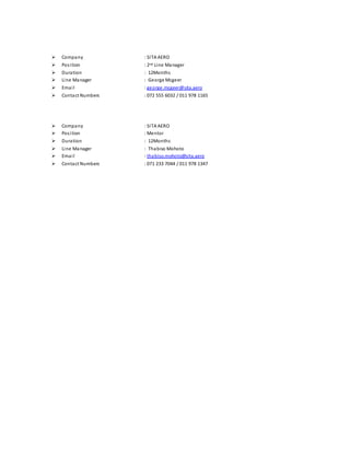  Company : SITA AERO
 Position : 2nd Line Manager
 Duration : 12Months
 Line Manager : George Mcgeer
 Email : george.mcgeer@sita.aero
 Contact Numbers : 072 555 6032 / 011 978 1165
 Company : SITA AERO
 Position : Mentor
 Duration : 12Months
 Line Manager : Thabiso Mohoto
 Email : thabiso.mohoto@sita.aero
 Contact Numbers : 071 233 7044 / 011 978 1347
 