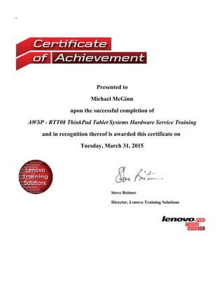<
Presented to
Michael McGinn
upon the successful completion of
AWSP - RTT08 ThinkPad Tablet Systems Hardware Service Training
and in recognition thereof is awarded this certificate on
Tuesday, March 31, 2015
Steve Britner
Director, Lenovo Training Solutions
 
 