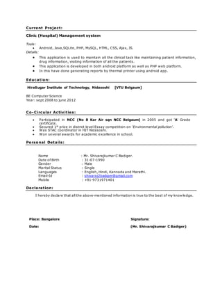 Current Project:
Clinic (Hospital) Management system
Tools:
 Android, Java,SQLite, PHP, MySQL, HTML, CSS, Ajax, JS.
Details:
 This application is used to maintain all the clinical task like maintaining patient information,
drug information, visiting information of all the patients.
 This application is developed in both android platform as well as PHP web platform.
 In this have done generating reports by thermal printer using android app.
Education:
HiraSugar Institute of Technology, Nidasoshi [VTU Belgaum]
BE Computer Science
Year: sept 2008 to june 2012
Co-Circular Activities:
 Participated in NCC (No 8 Kar Air sqn NCC Belgaum) in 2005 and got ‘A’ Grade
certificate.
 Secured 1st
prize in district level Essay competition on ‘Environmental pollution’.
 Was STAC coordinator in HIT Nidasoshi.
 Won several awards for academic excellence in school.
Personal Details:
Name : Mr. Shivarajkumar C Badiger.
Date of Birth : 31-07-1990
Gender : Male
Marital Status : Single
Languages : English, Hindi, Kannada and Marathi.
Email-Id : shivaraj2badiger@gmail.com
Mobile : +91-9731971401
Declaration:
I hereby declare that all the above-mentioned information is true to the best of my knowledge.
Place: Bangalore Signature:
Date: (Mr. Shivarajkumar C Badiger)
 