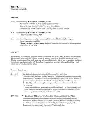 Janny Li 
Email: jli18@uci.edu 
Education 
Ph.D. in Anthropology, University of California, Irvine 
Advanced to candidacy in 2012. Degree expected June 2015. 
Spectral Science: Into the World of American Ghost Hunters 
Committee: Dr. George Marcus (chair), Dr. Mei Zhan, Dr. Keith Murphy 
M.A. in Anthropology, University of California, Irvine 
Degree received in January 2014. 
B.A. in Anthropology, minor in Asian Humanities, University of California, Los Angeles 
Degree received in June 2006. 
Chinese University of Hong Kong, Benjamin A. Gilman International Scholarship funded 
study abroad in Fall 2005. 
Interests 
Anthropology of knowledge; medicine, science, technology, and society (MSTS) studies; psychological 
anthropology; anthropology of religion; history of science; scientific experiments; religion-science 
debates; anthropology of the mind; American religion and spirituality; occult and metaphysical traditions; 
embodiment and phenomenology; William James; pragmatism; semiotics; ethics and morality; visual 
culture and new media; popular culture 
Research Experience 
2011-2013 Dissertation fieldwork in Southern California and New York City 
Spectral Science: Intro the World of American Ghost Hunters, employed ethnographic 
methods over 15 months to examine how ghost hunters conceive of and do the work of 
paranormal research. Conducted archival research at the American Society for 
Psychical Research examining the emergence of paranormal research in the late 
Victorian era. 
Research funded by the Wenner-Gren Foundation and the Lita Osmundsen Initiative 
Grant for research that demonstrates how the unique qualities of anthropology can 
make a significant contribution to the modern world. 
2009-2011 Pre-dissertation fieldwork in New York City, Chicago, and Cambridge, Mass. 
Summer research on feasibility of long-term dissertation research on paranormal 
researchers. Archival research at Houghton Library at Harvard University examining 
the William James archives. Research funded by Center for Ethnography and 
Department of Anthropology, University of California, Irvine 
 