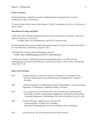 Janny Li - ji18@uci.edu 
3 
Works in Progress 
“Residual Hauntings: Authoritative Intuition as Making Present an Imagined Past” invited for 
resubmission to American Ethnologist. 
“Visions of Future Science: Inside a Ghost Hunter’s Tool Kit” in preparation for Science, Technology, & 
Human Values. 
Miscellaneous Writings and Media 
“I Don’t Have ESP: What the Ganzfeld Experiment can tell us about Science” at Method: A Quarterly 
Magazine about Science and Society. 
Available: http://www.methodquarterly.com/2014/11/i-dont-have-esp/ 
Interviewed about historic and contemporary paranormal research in America by Amanda Yates Garcia 
for “The Oracle Hour” (KCHUNG). August 23, 2014. 
“The Palm Print.” Blog post, Sound Ethnography, July 2013. 
Available: http://soundethnography.com/2013/07/12/the-palm-print/ 
“Conference encounters: Challenging boundaries and rethinking ethics at the 2008 American 
Anthropological Association Annual Meeting.” Caitlin Fouratt, Janny Li, Taylor Nelms. Anthropology 
Today 25(2): 27-28. 
Papers and Workshops 
2014 Residual Hauntings: Authoritative Intuition as Making Present an Imagined Past 
American Anthropological Association Meeting in Washington D.C. Accepted. 3 
December. 
2014 “American Haunting: An Anthropological Study of Ghost Hunters,” Invited colloquium, 
Department of Anthropology, Saddleback College, 29 October 
2014 A Case of Quasi-Certainty: William James and the Making of the Subliminal Mind 
Knowledge in Motion: Anthropological Engagements with Epistemic Infrastructures. 
Conference, Department of Anthropology, University of California, Irvine. 26, April. 
2014 Residual Hauntings: Making Present an Intuited Past 
Invited participant, “Working Title” Workshop 
Department of Anthropology, University of California, Irvine. 18 February. 
2012 Spectral Science: Into the Experimental World of Ghost Hunters 
 