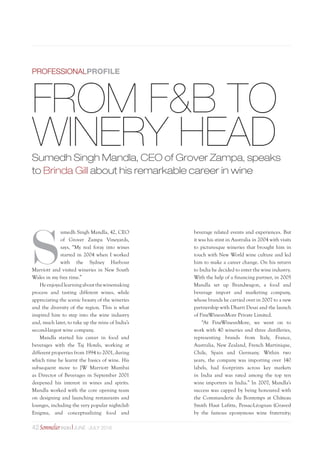 42Sommelier INDIA June -july 2016
S
umedh Singh Mandla, 42, CEO
of Grover Zampa Vineyards,
says, “My real foray into wines
started in 2004 when I worked
with the Sydney Harbour
Marriott and visited wineries in New South
Wales in my free time.”
He enjoyed learningaboutthe winemaking
process and tasting different wines, while
appreciating the scenic beauty of the wineries
and the diversity of the region. This is what
inspired him to step into the wine industry
and, much later, to take up the reins of India’s
second-largest wine company.
Mandla started his career in food and
beverages with the Taj Hotels, working at
different properties from 1994 to 2001, during
which time he learnt the basics of wine. His
subsequent move to JW Marriott Mumbai
as Director of Beverages in September 2001
deepened his interest in wines and spirits.
Mandla worked with the core opening team
on designing and launching restaurants and
lounges, including the very popular nightclub
Enigma, and conceptualizing food and
FROM F&B TO
WINERY HEADSumedh Singh Mandla, CEO of Grover Zampa, speaks
to Brinda Gill about his remarkable career in wine
beverage related events and experiences. But
it was his stint in Australia in 2004 with visits
to picturesque wineries that brought him in
touch with New World wine culture and led
him to make a career change. On his return
to India he decided to enter the wine industry.
With the help of a financing partner, in 2005
Mandla set up Brandwagon, a food and
beverage import and marketing company,
whose brands he carried over in 2007 to a new
partnership with Dharti Desai and the launch
of FineWinesnMore Private Limited.
“At FineWinesnMore, we went on to
work with 40 wineries and three distilleries,
representing brands from Italy, France,
Australia, New Zealand, French Martinique,
Chile, Spain and Germany. Within two
years, the company was importing over 140
labels, had footprints across key markets
in India and was rated among the top ten
wine importers in India.” In 2007, Mandla’s
success was capped by being honoured with
the Commanderie du Bontemps at Château
Smith Haut Lafitte, Pessac-Léognan (Graves)
by the famous eponymous wine fraternity;
PROFESSIONALPROFILE
 