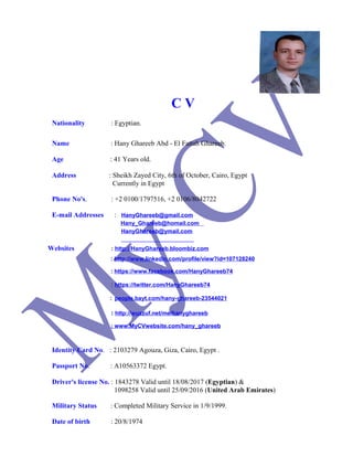 C V
Nationality : Egyptian.
Name : Hany Ghareeb Abd - El Fattah Ghareeb.
Age : 41 Years old.
Address : Sheikh Zayed City, 6th of October, Cairo, Egypt
Currently in Egypt
Phone No's. : +2 0100/1797516, +2 0106/8042722
E-mail Addresses : HanyGhareeb@gmail.com
Hany_Ghareeb@homail.com
HanyGhareeb@ymail.com
Websites : http://HanyGhareeb.bloombiz.com
: http://www.linkedin.com/profile/view?id=107128240
: https://www.facebook.com/HanyGhareeb74
: https://twitter.com/HanyGhareeb74
: people.bayt.com/hany-ghareeb-23544021
: http://wuzzuf.net/me/hanyghareeb
: www.MyCVwebsite.com/hany_ghareeb
Identity Card No. : 2103279 Agouza, Giza, Cairo, Egypt .
Passport No. : A10563372 Egypt.
Driver's license No. : 1843278 Valid until 18/08/2017 (Egyptian) &
1098258 Valid until 25/09/2016 (United Arab Emirates)
Military Status : Completed Military Service in 1/9/1999.
Date of birth : 20/8/1974
 