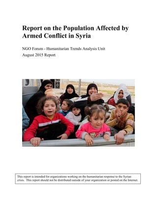 Report on the Population Affected by
Armed Conflict in Syria
NGO Forum - Humanitarian Trends Analysis Unit
August 2015 Report
This report is intended for organizations working on the humanitarian response to the Syrian
crisis. This report should not be distributed outside of your organization or posted on the Internet.
 