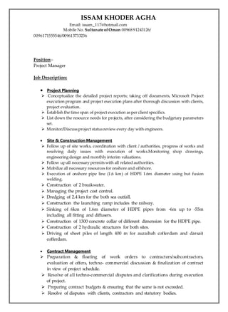 ISSAM KHODER AGHA
Email: issam_117@hotmail.com
Mobile No. Sultanate ofOman 00968 91243126/
0096171555546/009613733236
Position:-
Project Manager
Job Description:
 Project Planning
 Conceptualize the detailed project reports; taking off documents, Microsoft Project
execution program and project execution plans after thorough discussion with clients,
project evaluation.
 Establish the time span of project execution as per client specifics.
 List down the resource needs for projects, after considering the budgetary parameters
set.
 Monitor/Discuss project status review every day with engineers.
 Site & Construction Management
 Follow up of site works, coordination with client / authorities, progress of works and
resolving daily issues with execution of works.Monitoring shop drawings,
engineering design and monthly interim valuations.
 Follow up all necessary permits with all related authorities.
 Mobilize all necessary resources for onshore and offshore.
 Execution of onshore pipe line (1.6 km) of HDPE 1.6m diameter using but fusion
welding.
 Construction of 2 breakwater.
 Managing the project cost control.
 Dredging of 2.4 km for the both sea outfall.
 Construction the launching ramp includes the railway.
 Sinking of 6km of 1.6m diameter of HDPE pipes from -6m up to -55m
including all fitting and diffusers.
 Construction of 1300 concrete collar of different dimension for the HDPE pipe.
 Construction of 2 hydraulic structures for both sites.
 Driving of sheet piles of length 400 m for auzaibah cofferdam and darsait
cofferdam.
 Contract Management
 Preparation & floating of work orders to contractors/subcontractors,
evaluation of offers, techno- commercial discussion & finalization of contract
in view of project schedule.
 Resolve of all techno-commercial disputes and clarifications during execution
of project.
 Preparing contract budgets & ensuring that the same is not exceeded.
 Resolve of disputes with clients, contractors and statutory bodies.
 