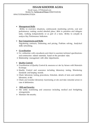 ISSAM KHODER AGHA
Email: issam_117@hotmail.com
Mobile No. Sultanate ofOman 00968 91243126/
0096171555546/009613733236
 Management Skills
Ability to overview situations, continuously monitoring activity, cost and
performance, making careful detailed plans, Able to priorities and delegate
tasks, working independently or as part of a team, Ability to compile &
analyze Key Performance Indicators.
 Key Competencies and Skills
Negotiating contracts, Estimating and pricing, Problem solving, Analytical
skills networking.
 Co-ordination
 Co- ordination with consultants and client to ascertain technical specifications
and construction related essentials, based on the prevalent rules.
 Relationship management with other departments.
 Quality Control:
 Coordination of Quality Control & assurance at site by liaison with Materials
In-charge.
 Quality Control and assurance including laboratory testing. Monitoring
standards and keeping records.
 Check laboratory testing procedures, Schedule, details of tests and establish
laboratory at site.
 Check and monitor laboratory functioning at site and take remedial action in
case of deficiencies.
 HSE and Security:
 Site safety monitoring and assurance including medical and firefighting
arrangements.
 Maintain Site security.
 