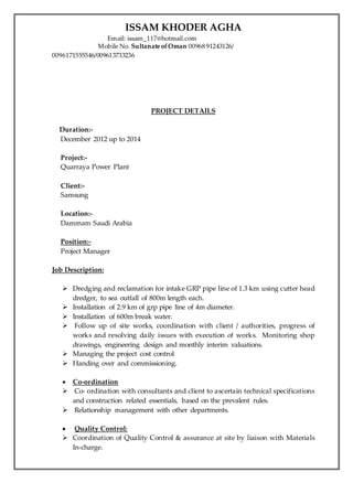 ISSAM KHODER AGHA
Email: issam_117@hotmail.com
Mobile No. Sultanate ofOman 00968 91243126/
0096171555546/009613733236
PROJECT DETAILS
Duration:-
December 2012 up to 2014
Project:-
Quarraya Power Plant
Client:-
Samsung
Location:-
Dammam Saudi Arabia
Position:-
Project Manager
Job Description:
 Dredging and reclamation for intake GRP pipe line of 1.3 km using cutter head
dredger, to sea outfall of 800m length each.
 Installation of 2.9 km of grp pipe line of 4m diameter.
 Installation of 600m break water.
 Follow up of site works, coordination with client / authorities, progress of
works and resolving daily issues with execution of works. Monitoring shop
drawings, engineering design and monthly interim valuations.
 Managing the project cost control
 Handing over and commissioning.
 Co-ordination
 Co- ordination with consultants and client to ascertain technical specifications
and construction related essentials, based on the prevalent rules.
 Relationship management with other departments.
 Quality Control:
 Coordination of Quality Control & assurance at site by liaison with Materials
In-charge.
 