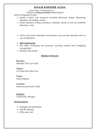 ISSAM KHODER AGHA
Email: issam_117@hotmail.com
Mobile No. Sultanate ofOman 00968 91243126/
0096171555546/009613733236
 Quality Control and assurance including laboratory testing. Monitoring
standards and keeping records.
 Check laboratory testing procedures, Schedule, details of tests and establish
laboratory at site.
 Check and monitor laboratory functioning at site and take remedial action in
case of deficiencies.
 HSE and Security:
 Site safety monitoring and assurance including medical and firefighting
arrangements.
 Maintain Site security.
PROJECT DETAILS
Duration:-
December 2011 up to 2012
Project:-
611 Zamil New Ship Yard
Client:-
Zamil Offshore
Location:-
Dammam port-Saudi Arabia
Position:-
Construction Manager
Job Description:
 Dredging and reclamation.
 Ship lift platform.
 690m quay wall.
 