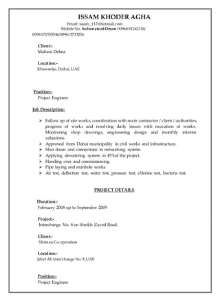 ISSAM KHODER AGHA
Email: issam_117@hotmail.com
Mobile No. Sultanate ofOman 00968 91243126/
0096171555546/009613733236
Client:-
Mabani Delma
Location:-
Khawanije, Dubai, UAE
Position:-
Project Engineer
Job Description:
 Follow up of site works, coordination with main contractor / client / authorities,
progress of works and resolving daily issues with execution of works.
Monitoring shop drawings, engineering design and monthly interim
valuations.
 Approved from Dubai municipality in civil works and infrastructure.
 Shut down and connections in networking system.
 Applying dewatering system in 45%of the project.
 Handing over and commissioning.
 Pipe laying and manhole works.
 Air test, deflection test, water test, pressure test, chlorine test, bacteria test.
PROJECT DETAILS
Duration:-
February 2008 up to September 2009
Project:-
Interchange No. 8 on Sheikh Zayed Road.
Client:-
Shimzu Co-operation
Location:-
Jebel Ali Interchange No. 8,UAE
Position:-
Project Engineer
 