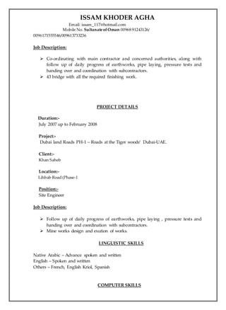 ISSAM KHODER AGHA
Email: issam_117@hotmail.com
Mobile No. Sultanate ofOman 00968 91243126/
0096171555546/009613733236
Job Description:
 Co-ordinating with main contractor and concerned authorities, along with
follow up of daily progress of earthworks, pipe laying, pressure tests and
handing over and coordination with subcontractors.
 43 bridge with all the required finishing work.
PROJECT DETAILS
Duration:-
July 2007 up to February 2008
Project:-
Dubai land Roads PH-1 – Roads at the Tiger woods’ Dubai-UAE.
Client:-
Khan Saheb
Location:-
Lihbab Road (Phase-1
Position:-
Site Engineer
Job Description:
 Follow up of daily progress of earthworks, pipe laying , pressure tests and
handing over and coordination with subcontractors.
 Mine works design and exution of works.
LINGUISTIC SKILLS
Native Arabic – Advance spoken and written
English – Spoken and written
Others – French, English Kriol, Spanish
COMPUTER SKILLS
 