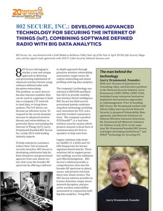 802 SECURE, INC.: DEVELOPING ADVANCED
TECHNOLOGY FOR SECURING THE INTERNET OF
THINGS (IoT), COMBINING SOFTWARE DEFINED
RADIO WITH BIG DATA ANALYTICS
802 Secure, Inc. was honored with a Gold Medal as theSilicon Valley Start-up of the Year in April 2015by Info Security Maga-
zine; and has signed resale agreements with AT&T’s Cyber Security Solutions business unit.
8
02 Secure isbringing to
market a new and unique
approach to detecting
and preventing exploitation of
advanced wireless threats using
software-defined-radio with
deceptive networking.
The problem: as more devices
become internet-enabled, they
can be used as a gateway to hack
into a company’s IT network
to steal data, or bring down
systems. The IoT device can
become an infection vector. To
respond to the recent dramatic
increase in advanced wireless
threats and vulnerabilities, in
particular those surrounding the
Internet of Things (IoT), Garry
Drummond founded 802 Secure,
Inc. in July 2014 with leading
industry experts.
To help enterprise customers
reduce their risk of network
security breaches, 802 Secure is
developing solutionsto help de-
fend enterprise and government
agencies from new attack vec-
tors that cross the broader RF
spectrum by offering a defense-
in-depth approach through
proactive wireless vulnerability
assessment, target-aware de-
ceptive networking and attack
profiling with big data analytics.
The company’s technology was
selected at DEFCON and Black
Hat 2015 to provide visibility
into wireless threat intelligence.
802 Secure has filed several
provisional patents underpin-
ning their technology including
new innovation for P25, voice
and data trunked communica-
tions. The company’s product
P25CleanRF™, is a real-time
wireless security system which
protects mission-critical lines of
communication for first re-
sponders to help save lives.
Legacy solutions only moni-
tor the802.11 2.4GHz and 5.0
GHz frequencies for known
signature-based attacks. These
solutions fail to support proac-
tive auditing, security validation
and effectivemitigation. 802
Secure’s solution provides a
comprehensive view into the
broader RF spectrum to detect,
assess, and prevent risk from
these new attack vectors. The
802 Secure solution provides in-
trusion detection, target-aware
network deception, and pro-
active wireless vulnerability
assessment in conjunction with
big data analytics. Using 802
The man behind the
technology
Garry Drummond, Founder–
With over 20 years of experience in
Consulting, Sales, and Executive positions
in the Network Security Industry, Garry
Drummond, CISSP, CWNA, CWSP, CCDA,
hashelped many enterprise businesses
implement best-practices approaches
to riskmanagement. Prior to founding
802 Secure, Mr. Drummond worked with
Silicon Valley start-up nCircle Network
Security (a pioneerof Vulnerability Man-
agement), and Motorola Solutions Air
Defense (Wireless Intrusion Detection).
Mr. Drummond left Motorola Solutions
Air Defense in July 2014. In the same
year, Mr. Drummond founded 802 Secure,
and began developing theAirDecoy™ and
WRAT™technology for Securing IoT.
Garry Drummond, Founder
 