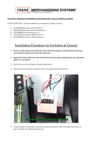 Executive Interface installation instructions for Voce & Infinity models
1 EXEC CONV KIT – Executive Interface conversion kit, contents include:
 EL10266000 Executive interface PCB x 1
 ME10267000 Executive mech transformer x 1
 FA03289000 M4 self locking nut x 2
 LO14337000 Loom Exec Mech Power x 1
 LO14338000 Loom Exec Mech Comms x 1
Installation Procedure for Evolution & Genesis
1. Beware of Electricity: Ensure that the mains electricity supply is isolated before removing
any protective panels involved in this operation.
2. Important! Always disconnect the machine from the electricity supply before any operations
below are carried out.
3. Check that you have all parts in the kit, listed above.
4. Remove product canisters, and then remove the right hand internal cover
5. Fit the executive transformer onto the two studs in position on the fuse plate, and secure in
place using the two M4 self locking nuts.
 