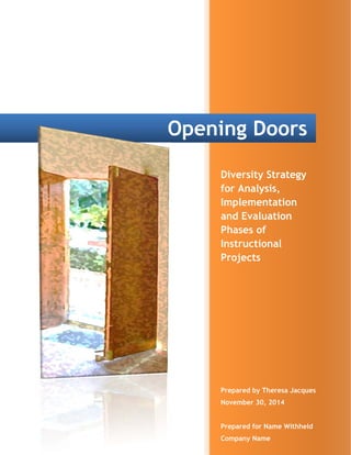  
   
Opening Doors
Diversity Strategy
for Analysis,
Implementation
and Evaluation
Phases of
Instructional
Projects 
Prepared by Theresa Jacques
November 30, 2014
Prepared for Name Withheld
Company Name 
 