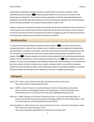 Diversity Report    T. Jacques 
9 
 
Benefits and Risks 
Bibliography 
As with learner assessment, evaluation should be conducted with a cross-section of learners. When
conducting formative evaluation, EPV should pay special attention to how the issues and needs of each
diversity group are being met. This will require advance preparation so that the appropriate questions and
observations are included when administering one-to-one and small group evaluations and so that both these
and the pilot testing evaluation are analyzed with group-specific issues in mind.
Likewise, evaluations conducted with special group members should also be compared to those of learners not
in these groups to see whether learners perform equally well. Should that not be the case, it will be important
to revisit not only how the content is presented and the learner is engaged, but also the methods and structure
of the assessment questions and the quality and frequency of feedback.
This report has provided explanations throughout the likely benefits to EPV, your clients and the learners
undergoing instruction. However, there is always a risk in instituting a diversity strategy due to possible blind
spots and biases. Fortunately, the ID process, along with a strong learner assessment, will greatly reduce this
risk. The other risk is that instruction will tilt too far toward reaching diverse groups to the detriment of the
majority. Given EPV’s extensive experience conducting needs assessments and implementing/evaluating new
products, this risk would likely be minimal, especially compared to the risks EPV takes in designing innovative
products. The risks are far outweighed by the benefits of instituting this diversity strategy. Any time learners are
given more options and there is a strong focus on clarity, all learners benefit. Just as with the unforeseen
benefits of universal architectural design, which made access easier for many without disabilities, so universal
instructional design will make learning more effective for many not in a targeted diversity group.
	
 
(2012). CAST ‐ What is UDL? Wakefield, MA: CAST. Retrieved November 28, 2014, from 
http://www.udlcenter.org/aboutudl/whatisudl 
Dyjur, P. (2004). Inclusive Practices in Instructional Design. University of Saskatchewan, Educational 
Communications and Technology. Saskatoon, SK, Saskatchewan: University of Saskatchewan. 
Retrieved November 15, 2014, from http://etad.usask.ca/802papers/dyjur/dyjur.pdf 
McAnany, D. (2009). Monkeys on the Screen?: Multicultural Issues in Instructional Message Design. (H. 
Kanuka, Ed.) Canadian Journal of Learning and Technology, 35(Winter). Retrieved November 1, 2014, 
from http://www.cjlt.ca/index.php/cjlt/article/view/512/242 
Sheryl Burgstahler, P. (2012). Equal access: Universal design of instruction. University of Washington. Seattle: 
DO‐IT. Retrieved 2 2014, November 2, from 
http://www.washington.edu/doit/Brochures/Academics/instruction.html 
 