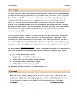 Diversity Report    T. Jacques 
1 
 
Introduction 
Framework 
		
The goal of instructional design is to create the conditions under which learners can best acquire the skills and
knowledge needed to effectively perform their jobs and ultimately realize their potential. In order to accomplish
this, instruction must reach the maximum number of learners in a manner that is physically, cognitively and
culturally accessible. Otherwise, instruction is only partially effective, and those learners who encounter
barriers are increasingly and unnecessarily left behind, underutilized and, oftentimes, underemployed.
Moreover, those whose experience with learning and technology has been negative often develop attitudes
that further impede their learning. Those who speak English as a second language or whose culture is distinct
from our more dominant culture are further impeded by Anglo-centric images and values prevalent in
instruction. (McAnany, 2009)
Designing to include all types of people, from diverse backgrounds and with diverse abilities, is therefore an
ethical imperative, benefitting not only the individual, but the client. If instruction is to adequately address
performance gaps and enable companies to adapt to external forces, inclusive and accessible instruction is
also a practical and financial necessity. Globalization and interconnectivity continue to increase the diversity of
workforces, as well as underlining the need to expose all workers to varied perspectives, contexts and content.
This report outlines for EP Visual Design (EPV) a strategy and implications in addressing the following learning
needs, within the assessment, implementation and evaluation phases of the instructional design process:
 ESL - English as a Secondary Language
 Exceptionalities – from high to low achieving learners
 Ethnicity/Race – from multi-cultural to singular populations
 Socioeconomic Status – from high to low income
 Gender – from all genders to a singular gender
The next section describes a framework upon with the strategy is built.
As a precursor to examining strategy specific to analysis, implementation and evaluation, this
section looks at the design and development phases in order to establish a basic framework for
further discussion. It reviews common options for inclusive instruction and why they are
problematic. (continued next page)
 